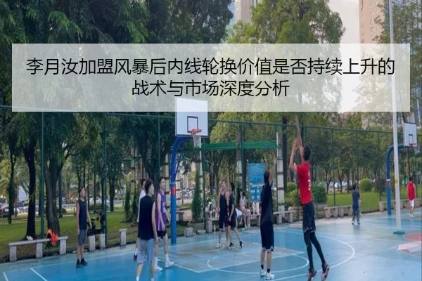 李月汝加盟风暴后内线轮换价值是否持续上升的战术与市场深度分析